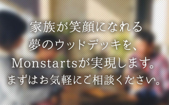 家族が笑顔になれる夢のウッドデッキを、Monstartsが実現します。まずはお気軽にご相談ください。